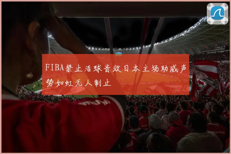 FIBA禁止活球音效日本主场助威声势如虹无人制止