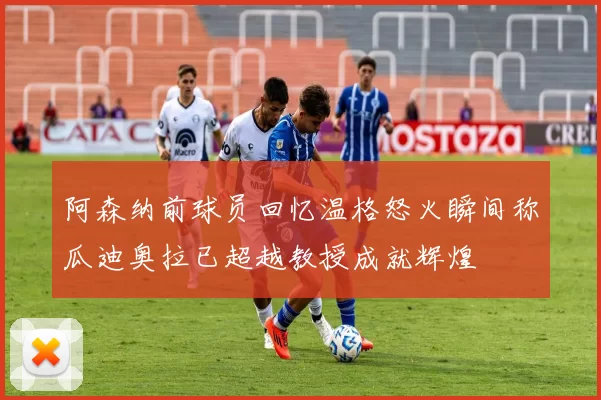 阿森纳前球员回忆温格怒火瞬间称瓜迪奥拉已超越教授成就辉煌