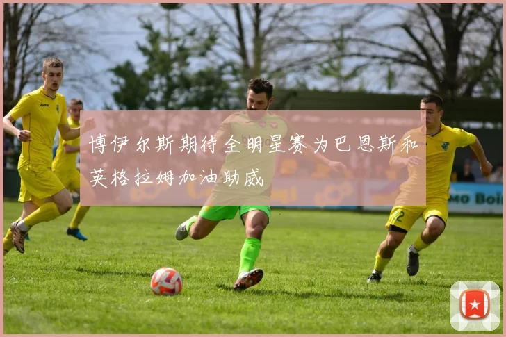 博伊尔斯期待全明星赛为巴恩斯和英格拉姆加油助威