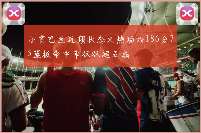 小贾巴里近期状态火热场均186分75篮板命中率双双超五成