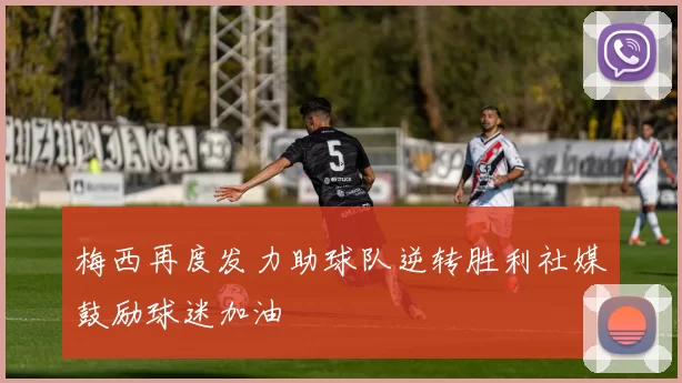 梅西再度发力助球队逆转胜利社媒鼓励球迷加油