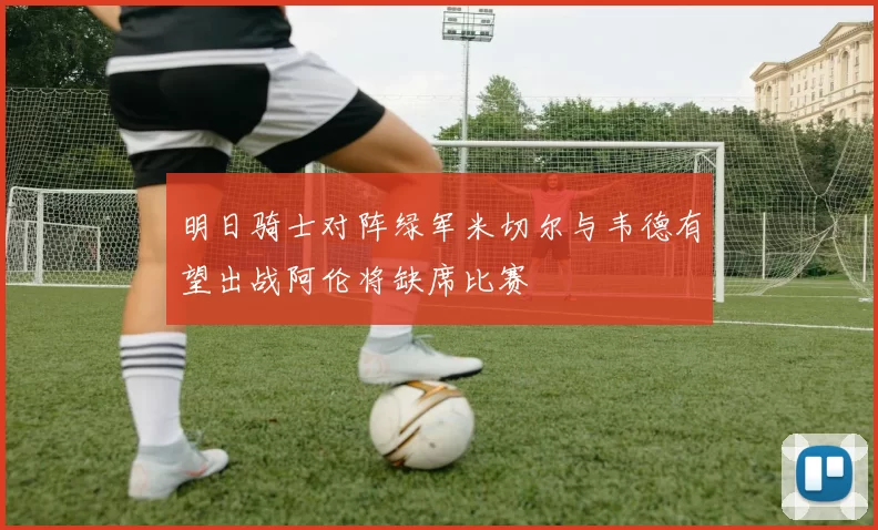 明日骑士对阵绿军米切尔与韦德有望出战阿伦将缺席比赛