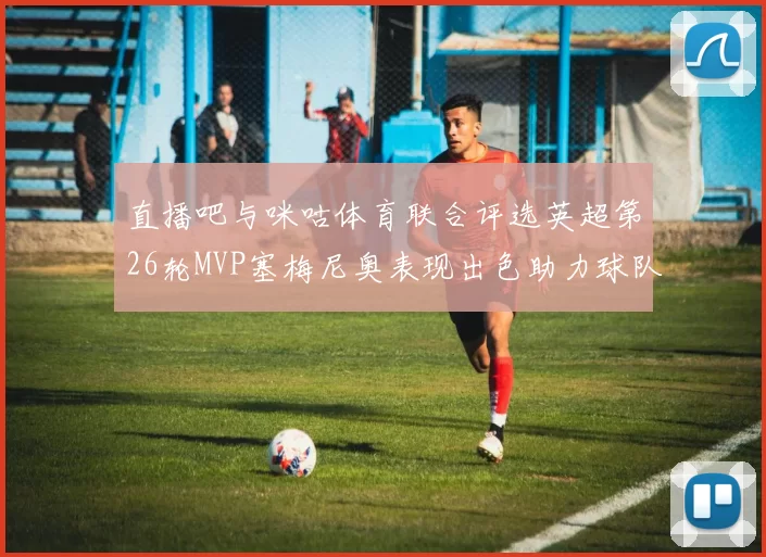 直播吧与咪咕体育联合评选英超第26轮MVP塞梅尼奥表现出色助力球队