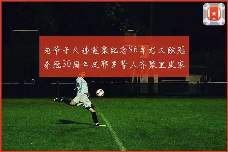 老爷子久违重聚纪念96年尤文欧冠夺冠30周年皮耶罗等人齐聚里皮家