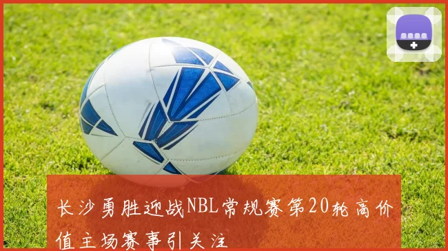 长沙勇胜迎战NBL常规赛第20轮高价值主场赛事引关注