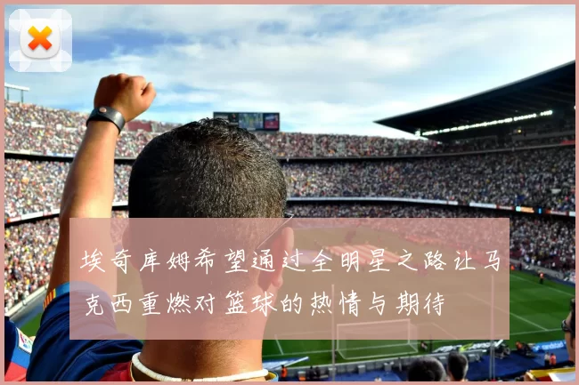 埃奇库姆希望通过全明星之路让马克西重燃对篮球的热情与期待