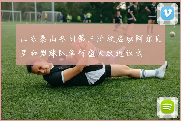 山东泰山冬训第三阶段启动阿尔瓦罗加盟球队举行盛大欢迎仪式