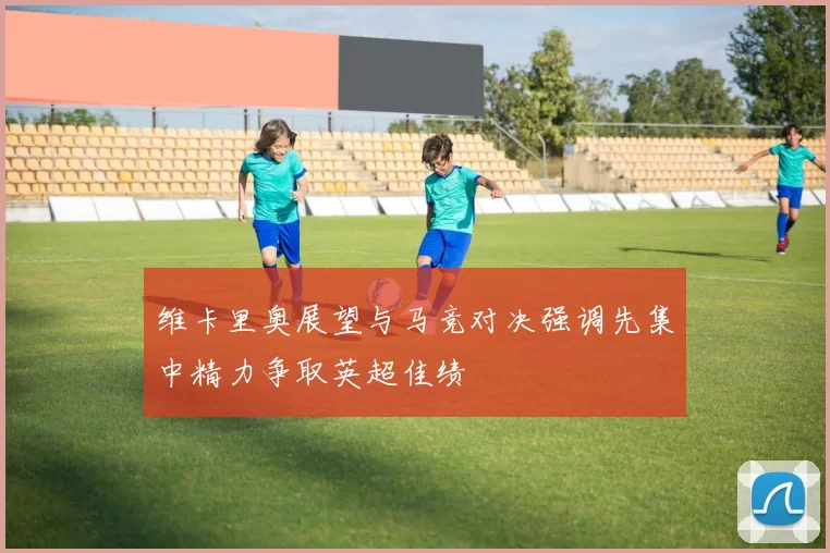 维卡里奥展望与马竞对决强调先集中精力争取英超佳绩