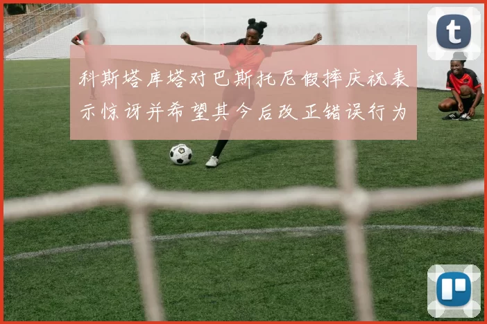 科斯塔库塔对巴斯托尼假摔庆祝表示惊讶并希望其今后改正错误行为