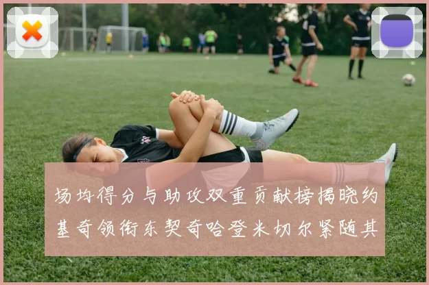 场均得分与助攻双重贡献榜揭晓约基奇领衔东契奇哈登米切尔紧随其后
