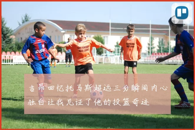 吉昂回忆托马斯超远三分瞬间内心独白让我见证了他的投篮奇迹