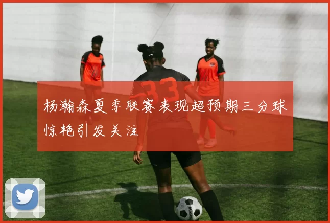 杨瀚森夏季联赛表现超预期三分球惊艳引发关注