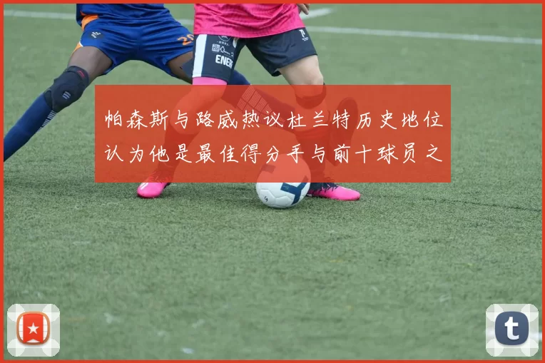 帕森斯与路威热议杜兰特历史地位认为他是最佳得分手与前十球员之一