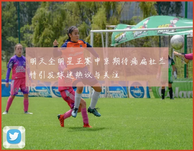 明天全明星正赛申京期待痛扁杜兰特引发球迷热议与关注